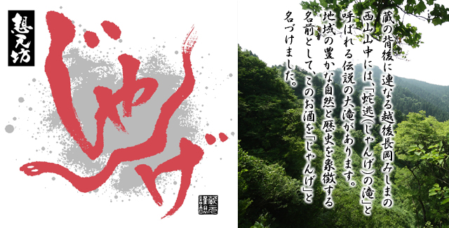 想天坊　じゃんげ　蔵の背後に連なる越後長岡みしまの 西山山中には、「蛇逃（じゃんげ）の滝」と 呼ばれる伝説の大滝があります。 地域の豊かな自然と歴史を象徴する 名前として、このお酒を「じゃんげ」と 名づけました。